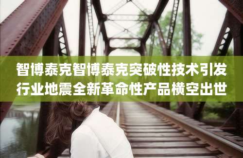 智博泰克智博泰克突破性技术引发行业地震全新革命性产品横空出世
