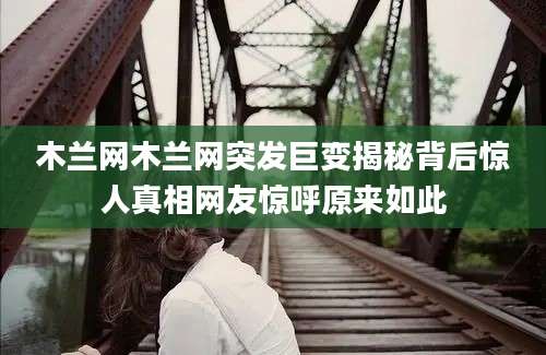 木兰网木兰网突发巨变揭秘背后惊人真相网友惊呼原来如此