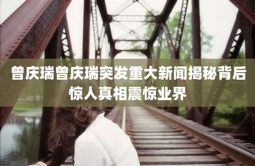 曾庆瑞曾庆瑞突发重大新闻揭秘背后惊人真相震惊业界