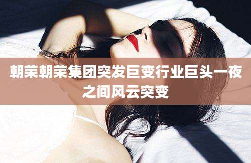 朝荣朝荣集团突发巨变行业巨头一夜之间风云突变
