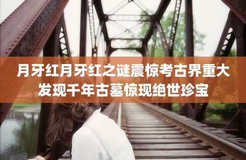 月牙红月牙红之谜震惊考古界重大发现千年古墓惊现绝世珍宝