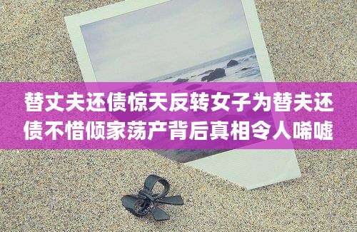 替丈夫还债惊天反转女子为替夫还债不惜倾家荡产背后真相令人唏嘘