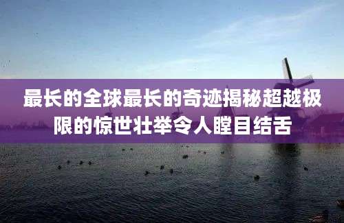 最长的全球最长的奇迹揭秘超越极限的惊世壮举令人瞠目结舌