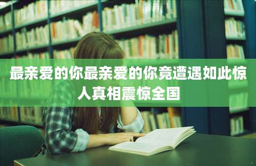 最亲爱的你最亲爱的你竟遭遇如此惊人真相震惊全国