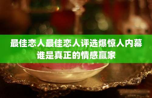 最佳恋人最佳恋人评选爆惊人内幕谁是真正的情感赢家