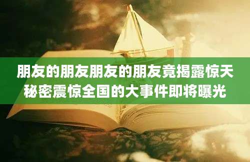 朋友的朋友朋友的朋友竟揭露惊天秘密震惊全国的大事件即将曝光