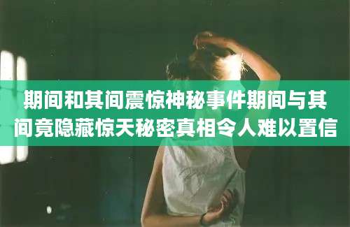 期间和其间震惊神秘事件期间与其间竟隐藏惊天秘密真相令人难以置信