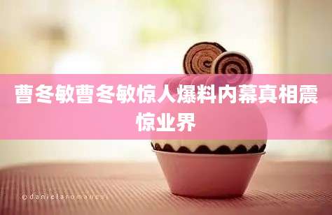 曹冬敏曹冬敏惊人爆料内幕真相震惊业界