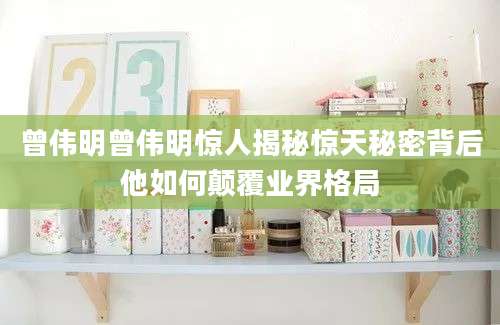 曾伟明曾伟明惊人揭秘惊天秘密背后他如何颠覆业界格局