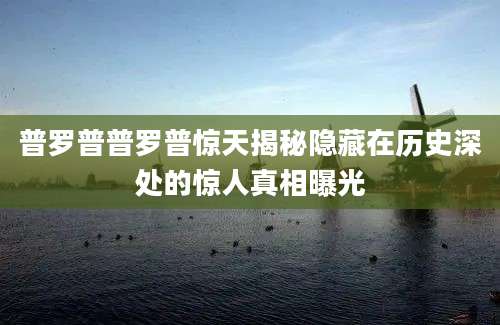 普罗普普罗普惊天揭秘隐藏在历史深处的惊人真相曝光