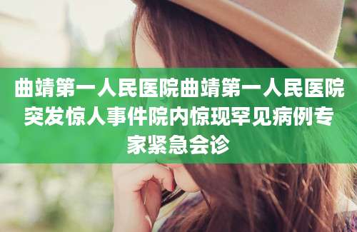 曲靖第一人民医院曲靖第一人民医院突发惊人事件院内惊现罕见病例专家紧急会诊