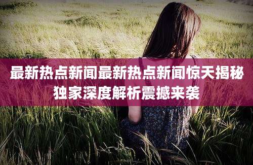 最新热点新闻最新热点新闻惊天揭秘独家深度解析震撼来袭