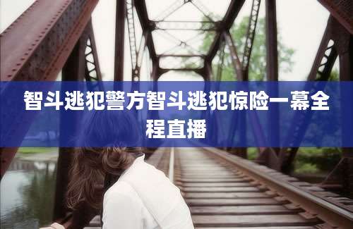 智斗逃犯警方智斗逃犯惊险一幕全程直播