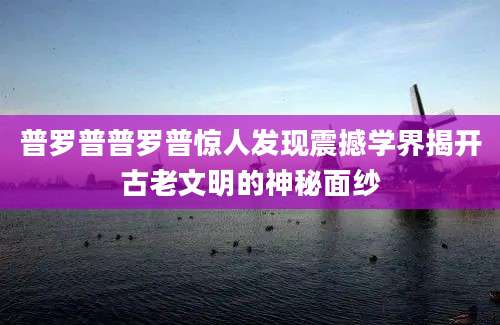 普罗普普罗普惊人发现震撼学界揭开古老文明的神秘面纱