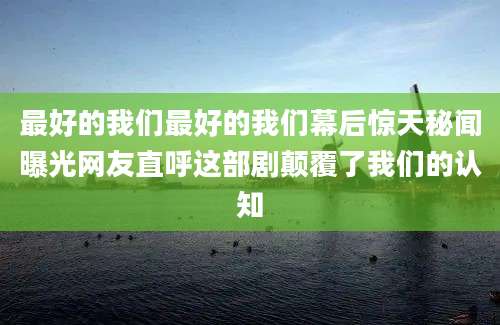 最好的我们最好的我们幕后惊天秘闻曝光网友直呼这部剧颠覆了我们的认知