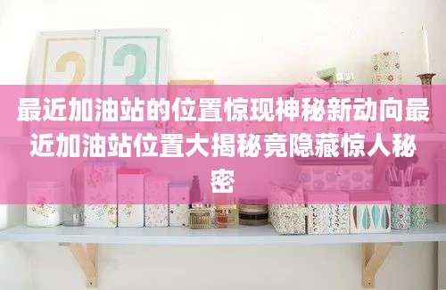 最近加油站的位置惊现神秘新动向最近加油站位置大揭秘竟隐藏惊人秘密