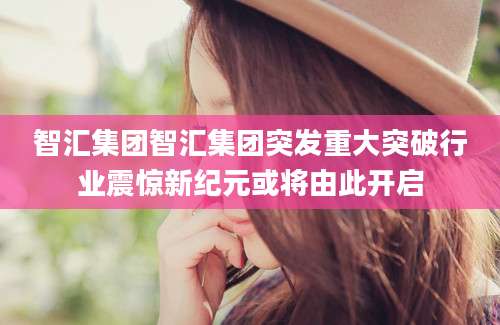 智汇集团智汇集团突发重大突破行业震惊新纪元或将由此开启