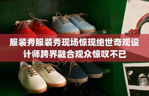服装秀服装秀现场惊现绝世奇观设计师跨界融合观众惊叹不已