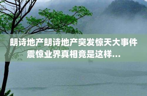 朗诗地产朗诗地产突发惊天大事件震惊业界真相竟是这样...