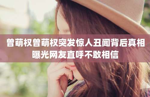 曾萌权曾萌权突发惊人丑闻背后真相曝光网友直呼不敢相信