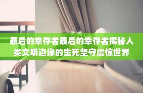 最后的幸存者最后的幸存者揭秘人类文明边缘的生死坚守震惊世界