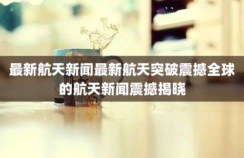 最新航天新闻最新航天突破震撼全球的航天新闻震撼揭晓