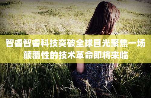 智睿智睿科技突破全球目光聚焦一场颠覆性的技术革命即将来临