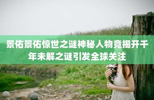景佑景佑惊世之谜神秘人物竟揭开千年未解之谜引发全球关注