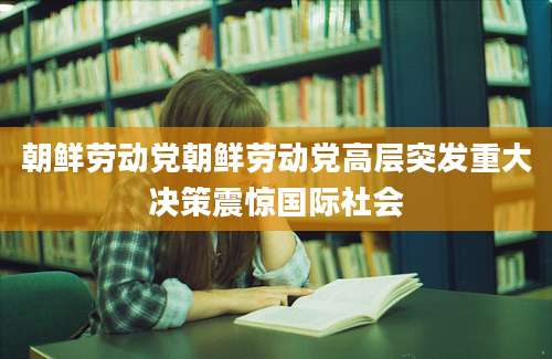 朝鲜劳动党朝鲜劳动党高层突发重大决策震惊国际社会