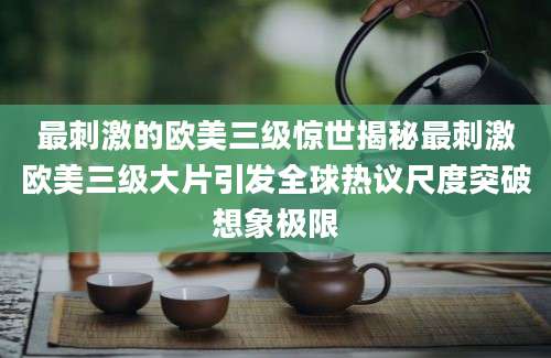 最刺激的欧美三级惊世揭秘最刺激欧美三级大片引发全球热议尺度突破想象极限