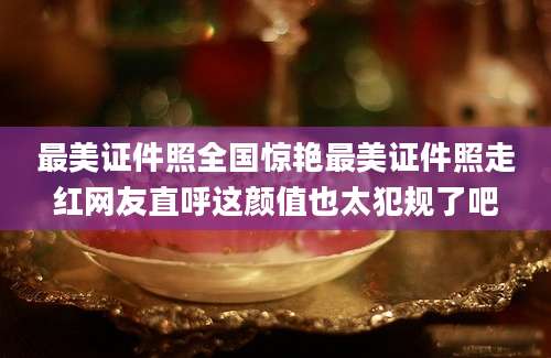 最美证件照全国惊艳最美证件照走红网友直呼这颜值也太犯规了吧