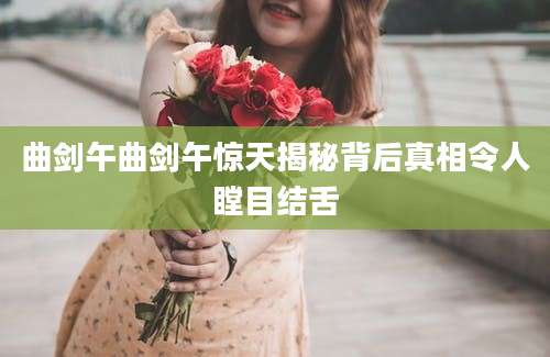 曲剑午曲剑午惊天揭秘背后真相令人瞠目结舌