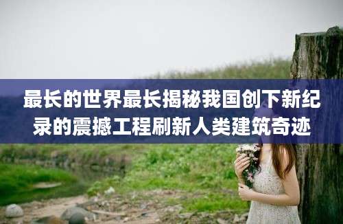 最长的世界最长揭秘我国创下新纪录的震撼工程刷新人类建筑奇迹