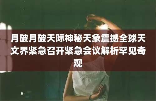 月破月破天际神秘天象震撼全球天文界紧急召开紧急会议解析罕见奇观