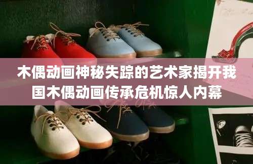 木偶动画神秘失踪的艺术家揭开我国木偶动画传承危机惊人内幕