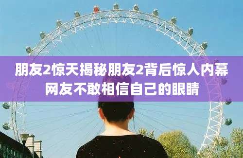 朋友2惊天揭秘朋友2背后惊人内幕网友不敢相信自己的眼睛