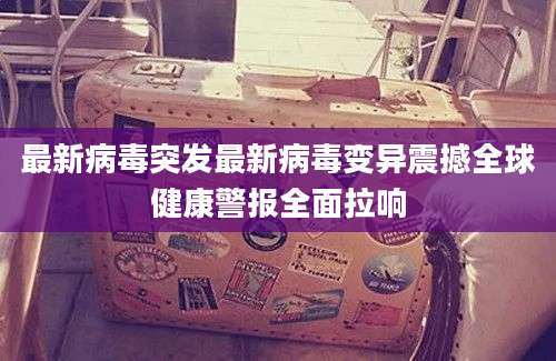 最新病毒突发最新病毒变异震撼全球健康警报全面拉响