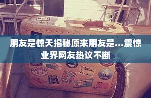 朋友是惊天揭秘原来朋友是...震惊业界网友热议不断