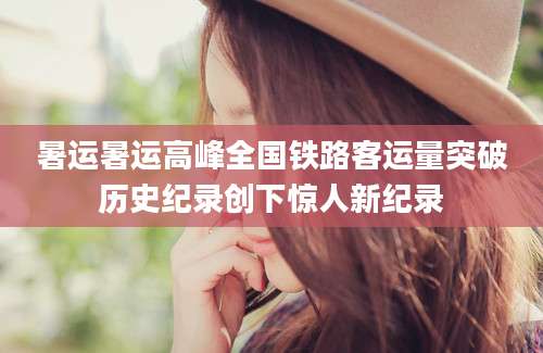 暑运暑运高峰全国铁路客运量突破历史纪录创下惊人新纪录