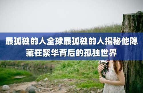 最孤独的人全球最孤独的人揭秘他隐藏在繁华背后的孤独世界
