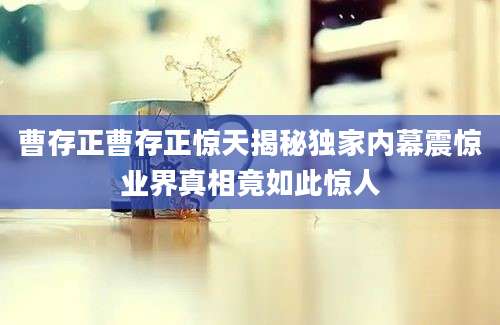 曹存正曹存正惊天揭秘独家内幕震惊业界真相竟如此惊人