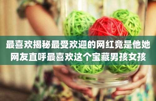 最喜欢揭秘最受欢迎的网红竟是他她网友直呼最喜欢这个宝藏男孩女孩