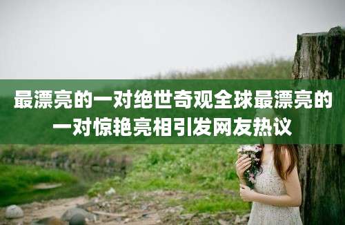 最漂亮的一对绝世奇观全球最漂亮的一对惊艳亮相引发网友热议
