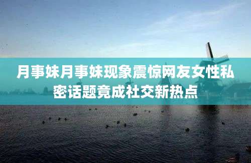 月事妹月事妹现象震惊网友女性私密话题竟成社交新热点