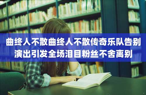 曲终人不散曲终人不散传奇乐队告别演出引发全场泪目粉丝不舍离别