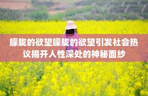 朦胧的欲望朦胧的欲望引发社会热议揭开人性深处的神秘面纱