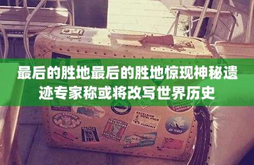最后的胜地最后的胜地惊现神秘遗迹专家称或将改写世界历史