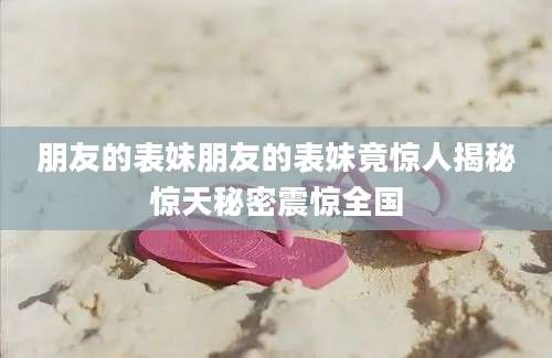 朋友的表妹朋友的表妹竟惊人揭秘惊天秘密震惊全国