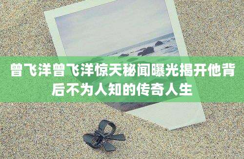 曾飞洋曾飞洋惊天秘闻曝光揭开他背后不为人知的传奇人生