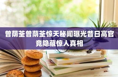 曾荫荃曾荫荃惊天秘闻曝光昔日高官竟隐藏惊人真相